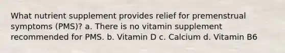 What nutrient supplement provides relief for premenstrual symptoms (PMS)? a. There is no vitamin supplement recommended for PMS. b. Vitamin D c. Calcium d. Vitamin B6