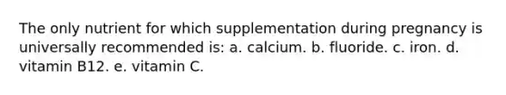 The only nutrient for which supplementation during pregnancy is universally recommended is: a. calcium. b. fluoride. c. iron. d. vitamin B12. e. vitamin C.