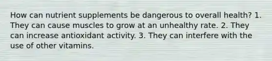 How can nutrient supplements be dangerous to overall health? 1. They can cause muscles to grow at an unhealthy rate. 2. They can increase antioxidant activity. 3. They can interfere with the use of other vitamins.