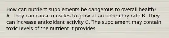 How can nutrient supplements be dangerous to overall health? A. They can cause muscles to grow at an unhealthy rate B. They can increase antioxidant activity C. The supplement may contain toxic levels of the nutrient it provides