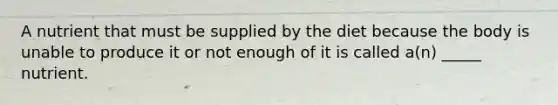 A nutrient that must be supplied by the diet because the body is unable to produce it or not enough of it is called a(n) _____ nutrient.