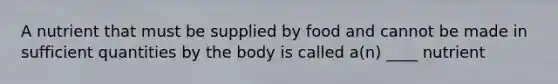 A nutrient that must be supplied by food and cannot be made in sufficient quantities by the body is called a(n) ____ nutrient