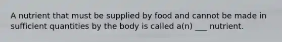 A nutrient that must be supplied by food and cannot be made in sufficient quantities by the body is called a(n) ___ nutrient.