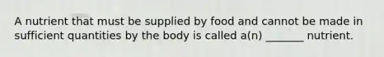 A nutrient that must be supplied by food and cannot be made in sufficient quantities by the body is called a(n) _______ nutrient.