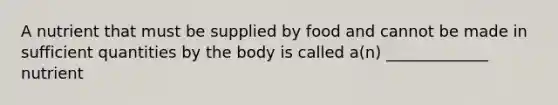 A nutrient that must be supplied by food and cannot be made in sufficient quantities by the body is called a(n) _____________ nutrient