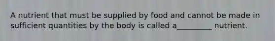 A nutrient that must be supplied by food and cannot be made in sufficient quantities by the body is called a_________ nutrient.