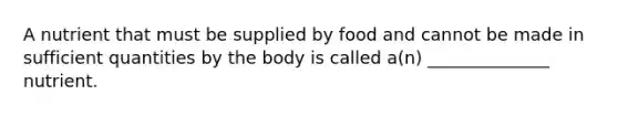 A nutrient that must be supplied by food and cannot be made in sufficient quantities by the body is called a(n) ______________ nutrient.