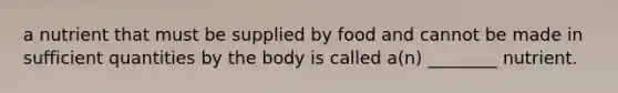 a nutrient that must be supplied by food and cannot be made in sufficient quantities by the body is called a(n) ________ nutrient.