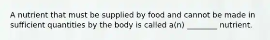 A nutrient that must be supplied by food and cannot be made in sufficient quantities by the body is called a(n) ________ nutrient.