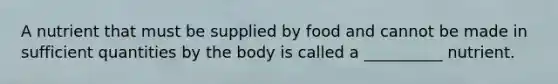 A nutrient that must be supplied by food and cannot be made in sufficient quantities by the body is called a __________ nutrient.