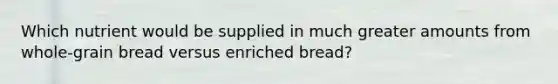 Which nutrient would be supplied in much greater amounts from whole-grain bread versus enriched bread?