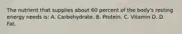 The nutrient that supplies about 60 percent of the body's resting energy needs is: A. Carbohydrate. B. Protein. C. Vitamin D. D. Fat.