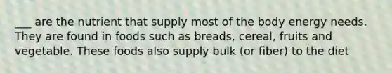 ___ are the nutrient that supply most of the body energy needs. They are found in foods such as breads, cereal, fruits and vegetable. These foods also supply bulk (or fiber) to the diet