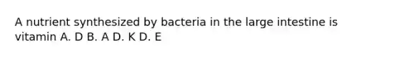 A nutrient synthesized by bacteria in the large intestine is vitamin A. D B. A D. K D. E