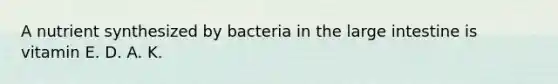 A nutrient synthesized by bacteria in the large intestine is vitamin E. D. A. K.