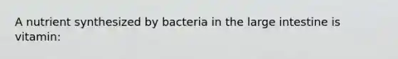 A nutrient synthesized by bacteria in the large intestine is vitamin: