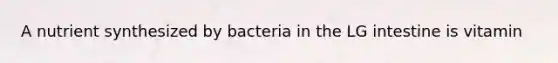 A nutrient synthesized by bacteria in the LG intestine is vitamin