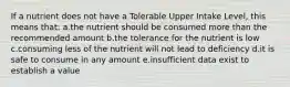 If a nutrient does not have a Tolerable Upper Intake Level, this means that: a.the nutrient should be consumed more than the recommended amount b.the tolerance for the nutrient is low c.consuming less of the nutrient will not lead to deficiency d.it is safe to consume in any amount e.insufficient data exist to establish a value