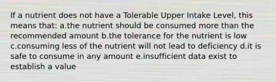 If a nutrient does not have a Tolerable Upper Intake Level, this means that: a.the nutrient should be consumed more than the recommended amount b.the tolerance for the nutrient is low c.consuming less of the nutrient will not lead to deficiency d.it is safe to consume in any amount e.insufficient data exist to establish a value