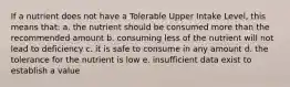 If a nutrient does not have a Tolerable Upper Intake Level, this means that: a. the nutrient should be consumed more than the recommended amount b. consuming less of the nutrient will not lead to deficiency c. it is safe to consume in any amount d. the tolerance for the nutrient is low e. insufficient data exist to establish a value