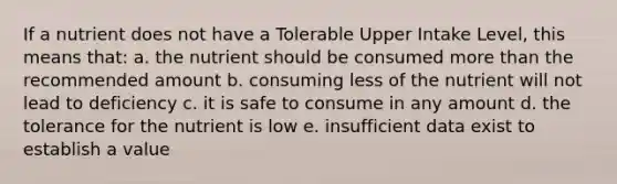 If a nutrient does not have a Tolerable Upper Intake Level, this means that: a. the nutrient should be consumed more than the recommended amount b. consuming less of the nutrient will not lead to deficiency c. it is safe to consume in any amount d. the tolerance for the nutrient is low e. insufficient data exist to establish a value