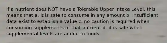 If a nutrient does NOT have a Tolerable Upper Intake Level, this means that a. it is safe to consume in any amount b. insufficient data exist to establish a value c. no caution is required when consuming supplements of that nutrient d. it is safe when supplemental levels are added to foods