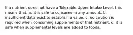 If a nutrient does not have a Tolerable Upper Intake Level, this means that: a. it is safe to consume in any amount. b. insufficient data exist to establish a value. c. no caution is required when consuming supplements of that nutrient. d. it is safe when supplemental levels are added to foods.