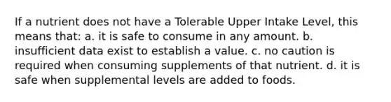 If a nutrient does not have a Tolerable Upper Intake Level, this means that: a. it is safe to consume in any amount. b. insufficient data exist to establish a value. c. no caution is required when consuming supplements of that nutrient. d. it is safe when supplemental levels are added to foods.