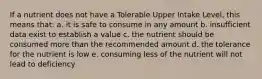 If a nutrient does not have a Tolerable Upper Intake Level, this means that: a. it is safe to consume in any amount b. insufficient data exist to establish a value c. the nutrient should be consumed more than the recommended amount d. the tolerance for the nutrient is low e. consuming less of the nutrient will not lead to deficiency