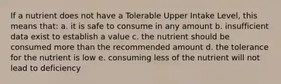 If a nutrient does not have a Tolerable Upper Intake Level, this means that: a. it is safe to consume in any amount b. insufficient data exist to establish a value c. the nutrient should be consumed <a href='https://www.questionai.com/knowledge/keWHlEPx42-more-than' class='anchor-knowledge'>more than</a> the recommended amount d. the tolerance for the nutrient is low e. consuming less of the nutrient will not lead to deficiency