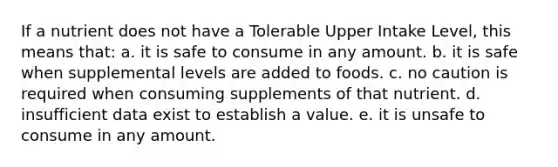 If a nutrient does not have a Tolerable Upper Intake Level, this means that:​ ​a. it is safe to consume in any amount. ​b. it is safe when supplemental levels are added to foods. ​c. no caution is required when consuming supplements of that nutrient. d. ​insufficient data exist to establish a value. ​e. it is unsafe to consume in any amount.