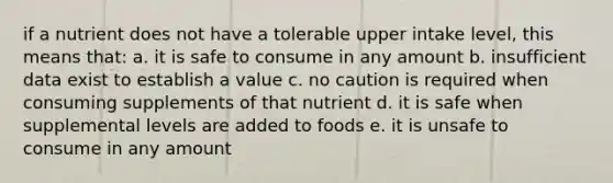 if a nutrient does not have a tolerable upper intake level, this means that: a. it is safe to consume in any amount b. insufficient data exist to establish a value c. no caution is required when consuming supplements of that nutrient d. it is safe when supplemental levels are added to foods e. it is unsafe to consume in any amount