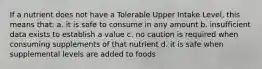 If a nutrient does not have a Tolerable Upper Intake Level, this means that: a. it is safe to consume in any amount b. insufficient data exists to establish a value c. no caution is required when consuming supplements of that nutrient d. it is safe when supplemental levels are added to foods