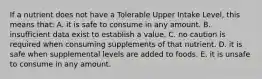 If a nutrient does not have a Tolerable Upper Intake Level, this means that:​ A. ​it is safe to consume in any amount. B. ​insufficient data exist to establish a value. C. ​no caution is required when consuming supplements of that nutrient. D. ​it is safe when supplemental levels are added to foods. E. ​it is unsafe to consume in any amount.