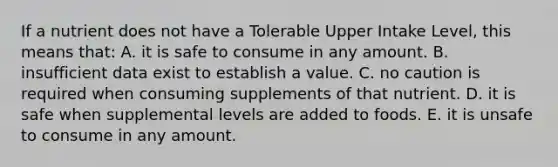 If a nutrient does not have a Tolerable Upper Intake Level, this means that:​ A. ​it is safe to consume in any amount. B. ​insufficient data exist to establish a value. C. ​no caution is required when consuming supplements of that nutrient. D. ​it is safe when supplemental levels are added to foods. E. ​it is unsafe to consume in any amount.