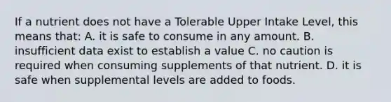 If a nutrient does not have a Tolerable Upper Intake Level, this means that: A. it is safe to consume in any amount. B. insufficient data exist to establish a value C. no caution is required when consuming supplements of that nutrient. D. it is safe when supplemental levels are added to foods.