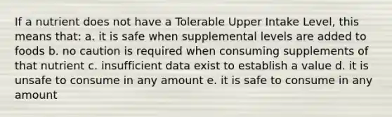 If a nutrient does not have a Tolerable Upper Intake Level, this means that: a. it is safe when supplemental levels are added to foods b. no caution is required when consuming supplements of that nutrient c. insufficient data exist to establish a value d. it is unsafe to consume in any amount e. it is safe to consume in any amount