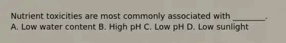 Nutrient toxicities are most commonly associated with ________. A. Low water content B. High pH C. Low pH D. Low sunlight