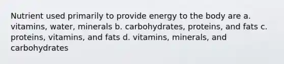 Nutrient used primarily to provide energy to the body are a. vitamins, water, minerals b. carbohydrates, proteins, and fats c. proteins, vitamins, and fats d. vitamins, minerals, and carbohydrates