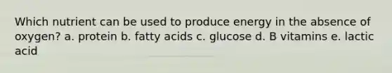 Which nutrient can be used to produce energy in the absence of oxygen? a. protein b. fatty acids c. glucose d. B vitamins e. lactic acid