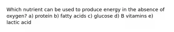 Which nutrient can be used to produce energy in the absence of oxygen? a) protein b) fatty acids c) glucose d) B vitamins e) lactic acid