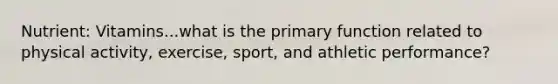Nutrient: Vitamins...what is the primary function related to physical activity, exercise, sport, and athletic performance?