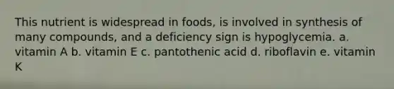 This nutrient is widespread in foods, is involved in synthesis of many compounds, and a deficiency sign is hypoglycemia. a. vitamin A b. vitamin E c. pantothenic acid d. riboflavin e. vitamin K