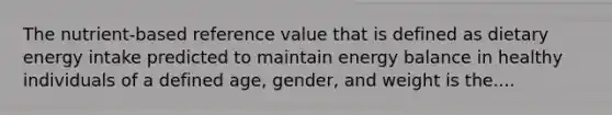 The nutrient-based reference value that is defined as dietary energy intake predicted to maintain energy balance in healthy individuals of a defined age, gender, and weight is the....