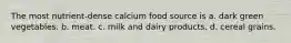 The most nutrient-dense calcium food source is a. dark green vegetables. b. meat. c. milk and dairy products. d. cereal grains.