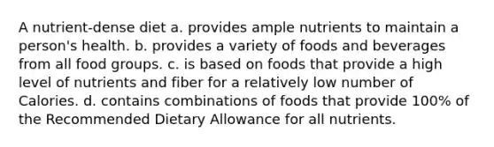 A nutrient-dense diet a. provides ample nutrients to maintain a person's health. b. provides a variety of foods and beverages from all food groups. c. is based on foods that provide a high level of nutrients and fiber for a relatively low number of Calories. d. contains combinations of foods that provide 100% of the Recommended Dietary Allowance for all nutrients.