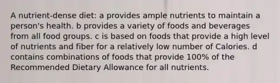 A nutrient-dense diet: a provides ample nutrients to maintain a person's health. b provides a variety of foods and beverages from all food groups. c is based on foods that provide a high level of nutrients and fiber for a relatively low number of Calories. d contains combinations of foods that provide 100% of the Recommended Dietary Allowance for all nutrients.