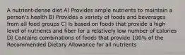 A nutrient-dense diet A) Provides ample nutrients to maintain a person's health B) Provides a variety of foods and beverages from all food groups C) Is based on foods that provide a high level of nutrients and fiber for a relatively low number of calories D) Contains combinations of foods that provide 100% of the Recommended Dietary Allowance for all nutrients