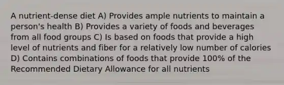 A nutrient-dense diet A) Provides ample nutrients to maintain a person's health B) Provides a variety of foods and beverages from all food groups C) Is based on foods that provide a high level of nutrients and fiber for a relatively low number of calories D) Contains combinations of foods that provide 100% of the Recommended Dietary Allowance for all nutrients