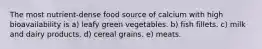 The most nutrient-dense food source of calcium with high bioavailability is a) leafy green vegetables. b) fish fillets. c) milk and dairy products. d) cereal grains. e) meats.